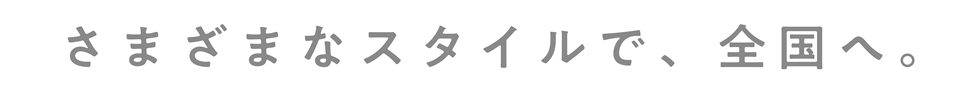 さまざまなスタイルで、全国へ。