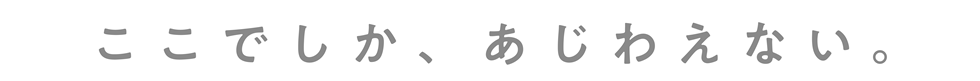 ここでしか、あじわえない。